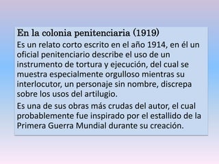 En la colonia penitenciaria (1919)
Es un relato corto escrito en el año 1914, en él un
oficial penitenciario describe el uso de un
instrumento de tortura y ejecución, del cual se
muestra especialmente orgulloso mientras su
interlocutor, un personaje sin nombre, discrepa
sobre los usos del artilugio.
Es una de sus obras más crudas del autor, el cual
probablemente fue inspirado por el estallido de la
Primera Guerra Mundial durante su creación.
 