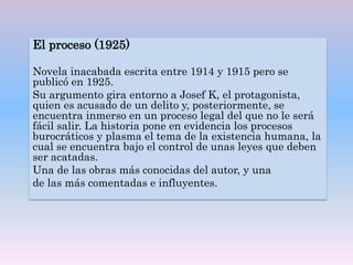 El proceso (1925)
Novela inacabada escrita entre 1914 y 1915 pero se
publicó en 1925.
Su argumento gira entorno a Josef K, el protagonista,
quien es acusado de un delito y, posteriormente, se
encuentra inmerso en un proceso legal del que no le será
fácil salir. La historia pone en evidencia los procesos
burocráticos y plasma el tema de la existencia humana, la
cual se encuentra bajo el control de unas leyes que deben
ser acatadas.
Una de las obras más conocidas del autor, y una
de las más comentadas e influyentes.
 