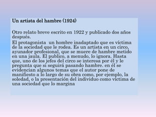 Un artista del hambre (1924)
Otro relato breve escrito en 1922 y publicado dos años
después.
El protagonista un hombre inadaptado que es víctima
de la sociedad que le rodea. Es un artista en un circo,
ayunador profesional, que se muere de hambre metido
en una jaula. El publico, a menudo, lo ignora. Hasta
que, uno de los jefes del circo se interesa por él y le
pregunta que si seguirá pasando hambre. en él se
evidencian algunos temas que el autor pone de
manifiesto a lo largo de su obra como, por ejemplo, la
soledad, o la presentación del individuo como víctima de
una sociedad que lo margina
 