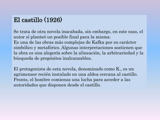 El castillo (1926)
Se trata de otra novela inacabada, sin embargo, en este caso, el
autor sí planteó un posible final para la misma.
Es una de las obras más complejas de Kafka por su carácter
simbólico y metafórico. Algunas interpretaciones sostienen que
la obra es una alegoría sobre la alineación, la arbitrariedad y la
búsqueda de propósitos inalcanzables.
El protagonista de esta novela, denominado como K., es un
agrimensor recién instalado en una aldea cercana al castillo.
Pronto, el hombre comienza una lucha para acceder a las
autoridades que disponen desde el castillo.
 