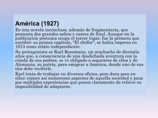 América (1927)
Es una novela inconclusa, además de fragmentaria, que
presenta dos grandes saltos y carece de final. Aunque en la
publicación póstuma ocupa el tercer lugar, fue la primera que
escribió: su primer capítulo, "El chófer", se había impreso en
1913 como relato independiente.
Su protagonista es Karl Rossmann, un muchacho de dieciséis
años que, a consecuencia de una desdichada aventura con la
criada de sus padres, se ve obligado a separarse de ellos y de
Alemania, su patria, para emigrar a América, donde uno de sus
tíos debe recibirle.
Karl trata de trabajar en diversos oficios, pero dura poco en
ellos; conoce así numerosos aspectos de aquella sociedad y pasa
por múltiples experiencias que ponen claramente de relieve su
imposibilidad de adaptarse.
 