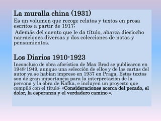 La muralla china (1931)
Es un volumen que recoge relatos y textos en prosa
escritos a partir de 1917;
Además del cuento que le da título, abarca dieciocho
narraciones diversas y dos colecciones de notas y
pensamientos.
Los Diarios 1910-1923
Inconcluso de obra aforística de Max Brod se publicaron en
1948-1949, aunque una selección de ellos y de las cartas del
autor ya se habían impreso en 1937 en Praga. Estos textos
son de gran importancia para la interpretación de la
persona y la obra de Kafka, e incluyen un proyecto que
compiló con el título: «Consideraciones acerca del pecado, el
dolor, la esperanza y el verdadero camino ».
 