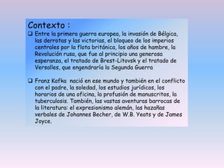 Contexto :
 Entre la primera guerra europea, la invasión de Bélgica,
las derrotas y las victorias, el bloqueo de los imperios
centrales por la flota británica, los años de hambre, la
Revolución rusa, que fue al principio una generosa
esperanza, el tratado de Brest-Litovsk y el tratado de
Versalles, que engendraría la Segunda Guerra
 Franz Kafka nació en ese mundo y también en el conflicto
con el padre, la soledad, los estudios jurídicos, los
horarios de una oficina, la profusión de manuscritos, la
tuberculosis. También, las vastas aventuras barrocas de
la literatura: el expresionismo alemán, las hazañas
verbales de Johannes Becher, de W.B. Yeats y de James
Joyce.
 
