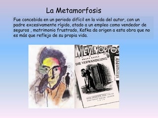 La Metamorfosis
Fue concebida en un periodo difícil en la vida del autor, con un
padre excesivamente rígido, atado a un empleo como vendedor de
seguros , matrimonio frustrado, Kafka da origen a esta obra que no
es más que reflejo de su propia vida.
 