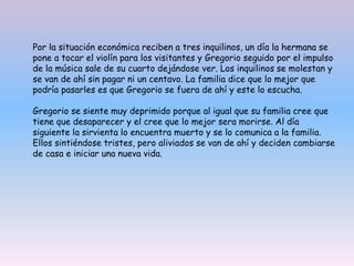 Por la situación económica reciben a tres inquilinos, un día la hermana se
pone a tocar el violín para los visitantes y Gregorio seguido por el impulso
de la música sale de su cuarto dejándose ver. Los inquilinos se molestan y
se van de ahí sin pagar ni un centavo. La familia dice que lo mejor que
podría pasarles es que Gregorio se fuera de ahí y este lo escucha.
Gregorio se siente muy deprimido porque al igual que su familia cree que
tiene que desaparecer y el cree que lo mejor sera morirse. Al día
siguiente la sirvienta lo encuentra muerto y se lo comunica a la familia.
Ellos sintiéndose tristes, pero aliviados se van de ahí y deciden cambiarse
de casa e iniciar una nueva vida.
 