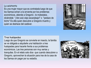 Tres huéspedes
Luego de que Gregorio se convierte en insecto, la familia
se ve obligada a alquilarle una habitación a tres
huéspedes para hacerle frente a sus problemas
económicos. Las tres personas son muy serias y
tranquilas. En el relato solo dice que cuando descubren a
Gregorio, aprovechan la situación para irse de la casa de
los Samsa sin pagar por su estadía.
La asistenta
Es una mujer mayor que es contratada luego de que
los Samsa echan a la sirvienta por los problemas
económicos, atiende a Gregorio ; le molestaba ,
diciéndole “¡Ven acá viejo escarabajo!” o "pedazo de
bicho" Es ella quien descubre a Gregorio muerto y
quien se deshace del cadáver.
 