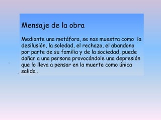 .
Mensaje de la obra
Mediante una metáfora, se nos muestra como la
desilusión, la soledad, el rechazo, el abandono
por parte de su familia y de la sociedad, puede
dañar a una persona provocándole una depresión
que lo lleva a pensar en la muerte como única
salida .
.
 