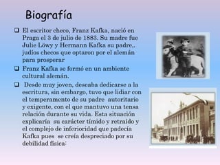 Biografía
 El escritor checo, Franz Kafka, nació en
Praga el 3 de julio de 1883. Su madre fue
Julie Löwy y Hermann Kafka su padre,.
judíos checos que optaron por el alemán
para prosperar
 Franz Kafka se formó en un ambiente
cultural alemán.
 Desde muy joven, deseaba dedicarse a la
escritura, sin embargo, tuvo que lidiar con
el temperamento de su padre autoritario
y exigente, con el que mantuvo una tensa
relación durante su vida. Esta situación
explicaría su carácter tímido y retraído y
el complejo de inferioridad que padecía
Kafka pues se creía despreciado por su
debilidad física:
 