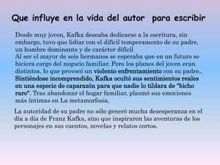 Que influye en la vida del autor para escribir
Desde muy joven, Kafka deseaba dedicarse a la escritura, sin
embargo, tuvo que lidiar con el difícil temperamento de su padre,
un hombre dominante y de carácter difícil
Al ser el mayor de seis hermanos se esperaba que en un futuro se
hiciera cargo del negocio familiar. Pero los planes del joven eran
distintos, lo que provocó un violento enfrentamiento con su padre,.
Sintiéndose incomprendido, Kafka ocultó sus sentimientos reales
en una especie de caparazón para que nadie lo tildara de "bicho
raro". Tras abandonar el hogar familiar, plasmó sus emociones
más íntimas en La metamorfosis,
La autoridad de su padre no sólo generó mucha desesperanza en el
día a día de Franz Kafka, sino que inspiraron las aventuras de los
personajes en sus cuentos, novelas y relatos cortos.
 