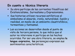 En cuanto a técnica literaria
 Su obra participa de las corrientes filosóficas del
Existencialismo, Surrealismo y Expresionismo.
 Sus historias utilizan recursos estilísticos el
simbolismo el absurdo, ironía, naturalidad, ilusión y
realidad, en medio de un ambiente claustrofóbico,
tormentoso y fantasmal.
 Las acciones se desarrollan desde el punto de
vista de tercera persona, lo que indica que el
autor no interviene ni participa en los hechos
ocurridos. Por ser una obra literaria, se emplea la
lengua expresiva, los personajes expresan sus
sentimientos característicos.
 