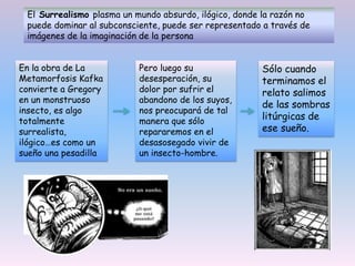 El Surrealismo plasma un mundo absurdo, ilógico, donde la razón no
puede dominar al subconsciente, puede ser representado a través de
imágenes de la imaginación de la persona
En la obra de La
Metamorfosis Kafka
convierte a Gregory
en un monstruoso
insecto, es algo
totalmente
surrealista,
ilógico…es como un
sueño una pesadilla
Pero luego su
desesperación, su
dolor por sufrir el
abandono de los suyos,
nos preocupará de tal
manera que sólo
repararemos en el
desasosegado vivir de
un insecto-hombre.
Sólo cuando
terminamos el
relato salimos
de las sombras
litúrgicas de
ese sueño.
 