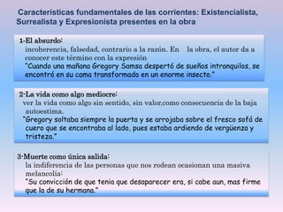 Características fundamentales de las corrientes: Existencialista,
Surrealista y Expresionista presentes en la obra
1-El absurdo:
incoherencia, falsedad, contrario a la razón. En la obra, el autor da a
conocer este término con la expresión
“Cuando una mañana Gregory Samsa despertó de sueños intranquilos, se
encontró en su cama transformado en un enorme insecto.”
2-La vida como algo mediocre:
ver la vida como algo sin sentido, sin valor,como consecuencia de la baja
autoestima.
“Gregory soltaba siempre la puerta y se arrojaba sobre el fresco sofá de
cuero que se encontraba al lado, pues estaba ardiendo de vergüenza y
tristeza.”
3-Muerte como única salida:
la indiferencia de las personas que nos rodean ocasionan una masiva
melancolía:
“Su convicción de que tenia que desaparecer era, si cabe aun, mas firme
que la de su hermana.”
 