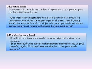7-La rutina diaria
La secuencia invariable nos conlleva al agotamiento y la pesadez para
con las actividades diarias:
“¡Que profesión tan agotadora he elegido! Día tras día de viaje, los
problemas comerciales son mayores que en el mismo almacén, estoy
sometido a este suplicio de los viajes, a la preocupación de los trenes,
comida mala y unas relaciones humanas siempre cambiantes.”
8-El aislamiento o soledad
El maltrato y la ignorancia son la causa principal del encierro y la
nostalgia:
“En su habitación, una habitación humanamente normal tal vez un poco
pequeña, seguía allí tranquilamente entre las cuatro paredes de
siempre.”
 