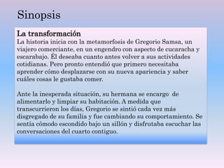 La transformación
La historia inicia con la metamorfosis de Gregorio Samsa, un
viajero comerciante, en un engendro con aspecto de cucaracha y
escarabajo. Él deseaba cuanto antes volver a sus actividades
cotidianas. Pero pronto entendió que primero necesitaba
aprender cómo desplazarse con su nueva apariencia y saber
cuáles cosas le gustaba comer.
Ante la inesperada situación, su hermana se encargo de
alimentarlo y limpiar su habitación. A medida que
transcurrieron los días, Gregorio se sintió cada vez más
disgregado de su familia y fue cambiando su comportamiento. Se
sentía cómodo escondido bajo un sillón y disfrutaba escuchar las
conversaciones del cuarto contiguo.
Sinopsis
 