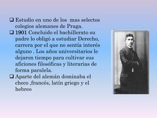  Estudio en uno de los mas selectos
colegios alemanes de Praga.
 1901 Concluido el bachillerato su
padre lo obligó a estudiar Derecho,
carrera por el que no sentía interés
alguno . Los años universitarios le
dejaron tiempo para cultivar sus
aficiones filosóficas y literarias de
forma paralela.
 Aparte del alemán dominaba el
checo ,francés, latín griego y el
hebreo
 