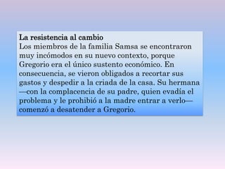 La resistencia al cambio
Los miembros de la familia Samsa se encontraron
muy incómodos en su nuevo contexto, porque
Gregorio era el único sustento económico. En
consecuencia, se vieron obligados a recortar sus
gastos y despedir a la criada de la casa. Su hermana
—con la complacencia de su padre, quien evadía el
problema y le prohibió a la madre entrar a verlo—
comenzó a desatender a Gregorio.
 