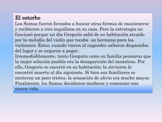El estorbo
Los Samsa fueron forzados a buscar otras formas de mantenerse
y recibieron a tres inquilinos en su casa. Pero la estrategia no
funcionó porque un día Gregorio salió de su habitación atraído
por la melodía del violín que tocaba su hermana para los
visitantes. Éstos, cuando vieron al engendro salieron disparados
del lugar y se negaron a pagar .
Irremediablemente, tanto Gregorio como su familia pensaron que
la mejor solución posible era la desaparición del monstruo. Por
ello, Gregorio se encerró en su habitación; la sirvienta lo
encontró muerto al día siguiente. Si bien sus familiares se
sintieron un poco tristes, la sensación de alivio era mucho mayor.
Finalmente, los Samsa decidieron mudarse y comenzar una
nueva vida.
 