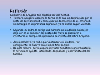 Reflexión
La muerte de Gregorio fue causada por dos hechos.
 Primero, Gregorio escuchó la forma en la cual es despreciado por el
resto de sus familiares y como querían deshacerse de él, entonces,
se sumergió en un profunda depresión, ya no quería seguir viviendo.
 Segundo, su padre le arrojó una manzana en la espalda cuando se
dejó ver en el comedor, los restos del fruto se pudrieron e
infectaron el cuerpo con apariencia de insecto del pobre Gregorio.
o Adicionalmente, ya nadie quería atenderlo ni cuidarlo. Por
consiguiente, la muerte era el único final posible.
o De esta manera, Kafka expone distintas temáticas concernientes a
la naturaleza egoísta, interesada, despiadada y oportunista del ser
humano.
 