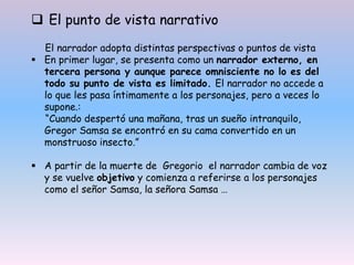  El punto de vista narrativo
El narrador adopta distintas perspectivas o puntos de vista
 En primer lugar, se presenta como un narrador externo, en
tercera persona y aunque parece omnisciente no lo es del
todo su punto de vista es limitado. El narrador no accede a
lo que les pasa íntimamente a los personajes, pero a veces lo
supone.:
“Cuando despertó una mañana, tras un sueño intranquilo,
Gregor Samsa se encontró en su cama convertido en un
monstruoso insecto.”
 A partir de la muerte de Gregorio el narrador cambia de voz
y se vuelve objetivo y comienza a referirse a los personajes
como el señor Samsa, la señora Samsa …
 