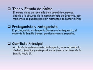  Tono y Estado de Ánimo
El relato tiene un tono más bien dramático, aunque,
debido a lo absurdo de la metamorfosis de Gregorio, por
momentos se pueden percibir momentos de humor irónico.
 Protagonista y Antagonista
El protagonista es Gregorio Samsa y el antagonista, el
resto de la familia Samsa, particularmente su padre.
 Conflicto Principal
A raíz de la metamorfosis de Gregorio, se ve alterada la
dinámica familiar y esto produce un fuerte rechazo de la
familia hacia él.
 