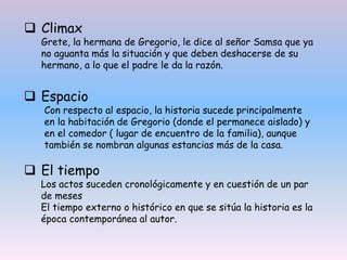  Espacio
Con respecto al espacio, la historia sucede principalmente
en la habitación de Gregorio (donde el permanece aislado) y
en el comedor ( lugar de encuentro de la familia), aunque
también se nombran algunas estancias más de la casa.
 El tiempo
Los actos suceden cronológicamente y en cuestión de un par
de meses
El tiempo externo o histórico en que se sitúa la historia es la
época contemporánea al autor.
 Climax
Grete, la hermana de Gregorio, le dice al señor Samsa que ya
no aguanta más la situación y que deben deshacerse de su
hermano, a lo que el padre le da la razón.
 