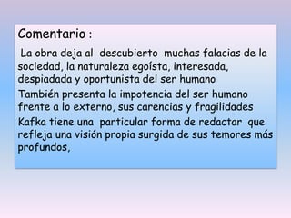 Comentario :
La obra deja al descubierto muchas falacias de la
sociedad, la naturaleza egoísta, interesada,
despiadada y oportunista del ser humano
También presenta la impotencia del ser humano
frente a lo externo, sus carencias y fragilidades
Kafka tiene una particular forma de redactar que
refleja una visión propia surgida de sus temores más
profundos,
 