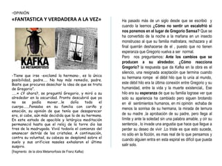 -OPINIÓN
«FANTASTICA Y VERDADERA A LA VEZ»
-Tiene que irse -exclamó la hermana-, es la única
posibilidad, padre….. No hay más remedio, padre.
Baste que procures desechar la idea de que se trata
de Gregorio”.
……« ¿Y ahora?, se preguntó Gregorio, y miró a su
alrededor en la oscuridad. Pronto descubrió que ya
no se podía mover….le dolía todo el
cuerpo…….Pensaba en su familia con cariño y
emoción, su opinión de que tenía que desaparecer
era, si cabe, aún más decidida que la de su hermana.
En este estado de apacible y letárgica meditación
permaneció hasta que el reloj de la torre dio las
tres de la madrugada. Vivió todavía el comienzo del
amanecer detrás de los cristales. A continuación,
contra su voluntad, su cabeza se desplomó sobre el
suelo y sus orificios nasales exhalaron el último
suspiro.
(fragmento de la obra Metamorfosis de Franz Kafka)
Ha pasado más de un siglo desde que se escribió y
cuando la leemos ¿Cómo no sentir un escalofrió si
nos ponemos en el lugar de Gregorio Samsa? Que se
ha convertido de la noche a la mañana en un insecto
monstruoso al que su familia maltratara, rechazara y al
final querrán deshacerse de el , puesto que no tienen
esperanza que Gregorio vuelva a ser normal.
Pero nos preguntamos: Ante los cambios que se
producen a su alrededor. ¿Cómo reacciona
Gregorio? la respuesta que da Kafka en la obra es el
silencio, una resignada aceptación que termina cuando
su hermana rompe el débil hilo que lo unía al mundo,
este débil hilo era la última conexión entre Gregorio y su
humanidad, entre la vida y la muerte existencial,. Ese
hilo era su esperanza de que su familia lograse ver que
solo su apariencia ha cambiado pero siguen brotando
en él sentimientos humanos, en mi opinión echaba de
menos la sonrisa de su hermana, la mirada de ternura
de su madre ,la aprobación de su padre, pero llega al
límite y ante la soledad sin una palabra amable, y oír su
sentencia , lo invade una angustia que hace que llegue a
perder su deseo de vivir .Lo triste es que esto sucede,
no sólo en la ficción, es mas real de lo que pensamos y
cuando alguien entra en esta espiral es difícil que pueda
salir solo.
 
