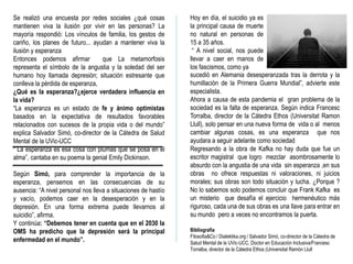 Se realizó una encuesta por redes sociales ¿qué cosas
mantienen viva la ilusión por vivir en las personas? La
mayoría respondió: Los vínculos de familia, los gestos de
cariño, los planes de futuro... ayudan a mantener viva la
ilusión y esperanza
Entonces podemos afirmar que La metamorfosis
representa el símbolo de la angustia y la soledad del ser
humano hoy llamada depresión; situación estresante que
conlleva la pérdida de esperanza,
¿Qué es la esperanza?¿ejerce verdadera influencia en
la vida?
“La esperanza es un estado de fe y ánimo optimistas
basados en la expectativa de resultados favorables
relacionados con sucesos de la propia vida o del mundo”
explica Salvador Simó, co-director de la Cátedra de Salud
Mental de la UVic-UCC
“ La esperanza es esa cosa con plumas que se posa en el
alma”, cantaba en su poema la genial Emily Dickinson.
Según Simó, para comprender la importancia de la
esperanza, pensemos en las consecuencias de su
ausencia: “A nivel personal nos lleva a situaciones de hastío
y vacío, podemos caer en la desesperación y en la
depresión. En una forma extrema puede llevarnos al
suicidio”, afirma.
Y continúa: “Debemos tener en cuenta que en el 2030 la
OMS ha predicho que la depresión será la principal
enfermedad en el mundo”.
Hoy en día, el suicidio ya es
la principal causa de muerte
no natural en personas de
15 a 35 años.
“ A nivel social, nos puede
llevar a caer en manos de
los fascismos, como ya
sucedió en Alemania desesperanzada tras la derrota y la
humillación de la Primera Guerra Mundial”, advierte este
especialista.
Ahora a causa de esta pandemia el gran problema de la
sociedad es la falta de esperanza. Según indica Francesc
Torralba, director de la Cátedra Ethos (Universitat Ramon
Llull), solo pensar en una nueva forma de vida o al menos
cambiar algunas cosas, es una esperanza que nos
ayudara a seguir adelante como sociedad
Regresando a la obra de Kafka no hay duda que fue un
escritor magistral que logro mezclar asombrosamente lo
absurdo con la angustia de una vida sin esperanza ,en sus
obras no ofrece respuestas ni valoraciones, ni juicios
morales; sus obras son todo situación y lucha. ¿Porque ?
No lo sabemos solo podemos concluir que Frank Kafka es
un misterio que desafía el ejercicio hermenéutico más
riguroso, cada una de sus obras es una llave para entrar en
su mundo pero a veces no encontramos la puerta.
Bibliografia
Filosofia&Co / Dialektika.org / Salvador Simó, co-director de la Cátedra de
Salud Mental de la UVic-UCC, Doctor en Educación Inclusiva/Francesc
Torralba, director de la Càtedra Ethos (Universitat Ramón Llull
 