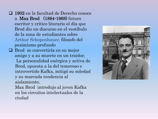  1902 en la facultad de Derecho conoce
a Max Brod (1884-1968) futuro
escritor y crítico literario el día que
Brod dio un discurso en el vestíbulo
de la zona de estudiantes sobre
Arthur Schopenhauer, filosofo del
pesimismo profundo
 Brod se convertiría en su mejor
amigo y a su muerte en un traidor,
La personalidad enérgica y activa de
Brod, opuesta a la del temeroso e
introvertido Kafka, mitigó su soledad
y su marcada tendencia al
aislamiento.
Max Brod introdujo al joven Kafka
en los circuitos intelectuales de la
ciudad
 