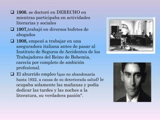  1906. se doctoró en DERECHO en
mientras participaba en actividades
literarias y sociales
 1907,trabajó en diversos bufetes de
abogados
 1908, empezó a trabajar en una
aseguradora italiana antes de pasar al
Instituto de Seguros de Accidentes de los
Trabajadores del Reino de Bohemia,
carecía por completo de ambición
profesional.
 El aburrido empleo (que no abandonaría
hasta 1922, a causa de su deteriorada salud) le
ocupaba solamente las mañanas y podía
dedicar las tardes y las noches a la
literatura, su verdadera pasión".
 
