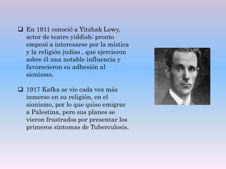  En 1911 conoció a Yitzhak Lowy,
actor de teatro yiddish; pronto
empezó a interesarse por la mística
y la religión judías , que ejercieron
sobre él una notable influencia y
favorecieron su adhesión al
sionismo.
 1917 Kafka se vio cada vez más
inmerso en su religión, en el
sionismo, por lo que quiso emigrar
a Palestina, pero sus planes se
vieron frustrados por presentar los
primeros síntomas de Tuberculosis.
 