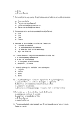 c. Grete
d. El señor Samsa
7. Primer alimento que prueba Gregorio después de haberse convertido en insecto:
a. Arroz con leche
b. Pan con mantequilla y café
c. Leche azucarada con pan blanco
d. Carne roja semicruda con queso
8. Número de veces al día en que es alimentado Samsa:
a. Una
b. Dos
c. Tres
d. Cuatro.
9. Gregorio se dio cuenta en su estado de insecto que..
a. Dormía cómodamente.
b. Las heridas sanaban rápidamente.
c. Los vegetales frescos no le agradaban.
d. B y c son correctas
10. Quienes ayudan a Gregorio compadeciéndose de él son:
a. El señor Samsa y la empleada 1
b. El jefe y el administrador
c. Los huéspedes de apartamento
d. La hermana y la mamá.
11. Palabra con la que la empleada llama a Gregorio:
a. Gregorito
b. Insecto
c. Bicho
d. Bestia
12. La muerte de Gregorio ocurre más rápidamente de lo previsto porque:
a. Le suministraron una sustancia tóxica para su organismo.
b. Se enredó con unos cables, lo cual le produjo asfixía.
c. Le aplicaron la eutanasia.
d. Gregorio se sentía culpable optó por dejarse morir en forma dramática.
13. Personaje que se da cuenta de la muerte de Gregorio:
a. La segunda empleada de servicio.
b. La primera empleada del servicio
c. El Señor Samsa
d. La señora Samsa
14. Tiempo que tarda la historia desde que Gregorio queda convertido en insecto
hasta su muerte:
 