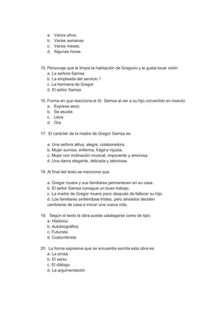 a. Varios años.
b. Varias semanas
c. Varios meses.
d. Algunas horas.
15. Personaje que le limpia la habitación de Gregorio y le gusta tocar violín:
a. La señora Samsa
b. La empleada del servicio 1
c. La hermana de Gregor
d. El señor Samsa
16. Forma en que reacciona el Sr. Samsa al ver a su hijo convertido en insecto:
a. Expresa asco.
b. Se asusta
c. Llora
d. Ora
17. El carácter de la madre de Gregor Samsa es:
a. Una señora altiva, alegre, colaboradora.
b. Mujer sumisa, enferma, frágil e injusta.
c. Mujer con inclinación musical, imponente y amorosa.
d. Una dama elegante, delicada y laboriosa.
18. Al final del texto se menciona que:
a. Gregor muere y sus familiares permanecen en su casa.
b. El señor Samsa consigue un buen trabajo.
c. La madre de Gregor muere poco después de fallecer su hijo.
d. Los familiares sintiéndose tristes, pero aliviados deciden
cambiarse de casa e iniciar una nueva vida.
19. Según el texto la obra puede catalogarse como de tipo;
a. Histórico
b. Autobiográfica
c. Futurista
d. Costumbrista
20. La forma expresiva que se encuentra escrita esta obra es:
a. La prosa
b. El verso
c. El diálogo
d. La argumentación
 