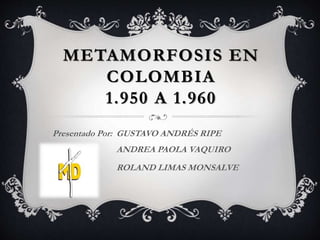 METAMORFOSIS EN
COLOMBIA
1.950 A 1.960
Presentado Por: GUSTAVO ANDRÉS RIPE
ANDREA PAOLA VAQUIRO
ROLAND LIMAS MONSALVE
 