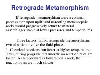Retrograde Metamorphism
If retrograde metamorphism were a common
process then upon uplift and unroofing metamorphic
rocks would progressively return to mineral
assemblages stable at lower pressures and temperatures
Three factors inhibit retrograde metamorphism,
two of which involve the fluid phase.
1. Chemical reactions run faster at higher temperatures.
Thus, during prograde metamorphism reaction rates are
faster. As temperature is lowered on a rock, the
reaction rates are much slower.
 
