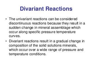 Divariant Reactions
• The univariant reactions can be considered
discontinuous reactions because they result in a
sudden change in mineral assemblage which
occur along specific pressure temperature
curves.
• Divariant reactions result in a gradual change in
composition of the solid solutions minerals,
which occur over a wide range of pressure and
temperature conditions.
 