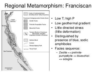Regional Metamorphism: Franciscan
• Low T; high P
• Low geothermal gradient
• Little directed stress
(little deformation)
• Distinguished by
presence of blue, sodic
amphiboles
• Facies sequence:
– Zeolite => prehnite-
pumpellyite => blueschist
=> eclogite
 