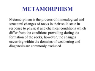 METAMORPHISM
Metamorphism is the process of mineralogical and
structural changes of rocks in their solid state in
response to physical and chemical conditions which
differ from the conditions prevailing during the
formation of the rocks, however, the changes
occurring within the domains of weathering and
diagenesis are commonly excluded.
 