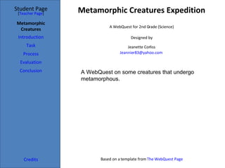 Metamorphic Creatures Expedition Student Page Metamorphic Creatures Introduction Task Process Evaluation Conclusion Credits [ Teacher Page ] A WebQuest for 2nd Grade (Science) Designed by Jeanette Corliss [email_address]   Based on a template from  The WebQuest Page A WebQuest on some creatures that undergo metamorphous. 