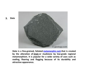 3. Slate
Slate is a fine-grained, foliated metamorphic rock that is created
by the alteration of shale or mudstone by low-grade regional
metamorphism. It is popular for a wide variety of uses such as
roofing, flooring and flagging because of its durability and
attractive appearance.
 