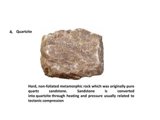 4. Quartzite
Hard, non-foliated metamorphic rock which was originally pure
quartz sandstone. Sandstone is converted
into quartzite through heating and pressure usually related to
tectonic compression
 