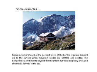 Some examples…..
Rocks metamorphosed at the deepest levels of the Earth's crust are brought
up to the surface when mountain ranges are uplifted and eroded. The
banded rocks in the cliffs beyond the mountain hut were originally lavas and
sediments formed in the sea.
 