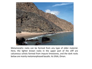 Metamorphic rocks can be formed from any type of older material.
Here, the lighter brown rocks in the upper part of the cliff are
calcareous schists formed from impure limestones, and the dark rocks
below are mainly metamorphosed basalts. As Sifah, Oman.
 
