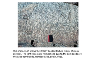 This photograph shows the streaky banded texture typical of many
gneisses. The light streaks are feldspar and quartz, the dark bands are
mica and hornblende. Namaqualand, South Africa.
 