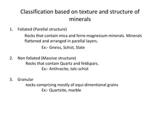 Classification based on texture and structure of
minerals
1. Foliated (Parellal structure)
Rocks that contain mica and ferro magnesium minerals. Minerals
flattened and arranged in parellal layers.
Ex:- Gneiss, Schist, Slate
2. Non foliated (Massive structure)
Rocks that contain Quartz and feldspars.
Ex:- Anthracite, talc-schist
3. Granular
Rocks comprising mostly of equi-dimentional grains
Ex:- Quartzite, marble
 