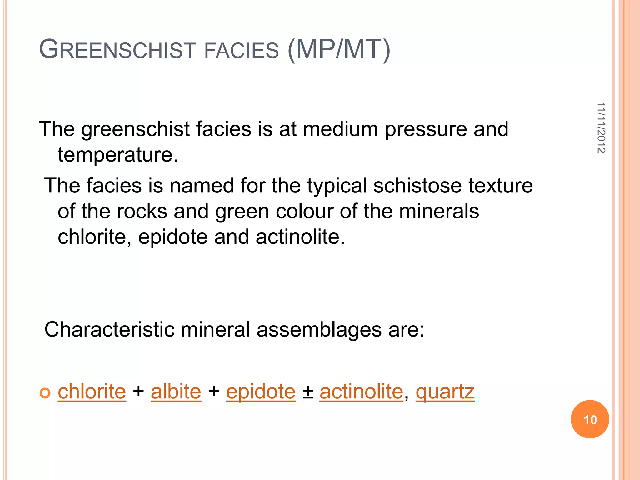 GREENSCHIST FACIES (MP/MT)




                                                         11/11/2012
The greenschist facies is at medium pressure and
  temperature.
The facies is named for the typical schistose texture
  of the rocks and green colour of the minerals
  chlorite, epidote and actinolite.



Characteristic mineral assemblages are:

   chlorite + albite + epidote ± actinolite, quartz
                                                        10
 