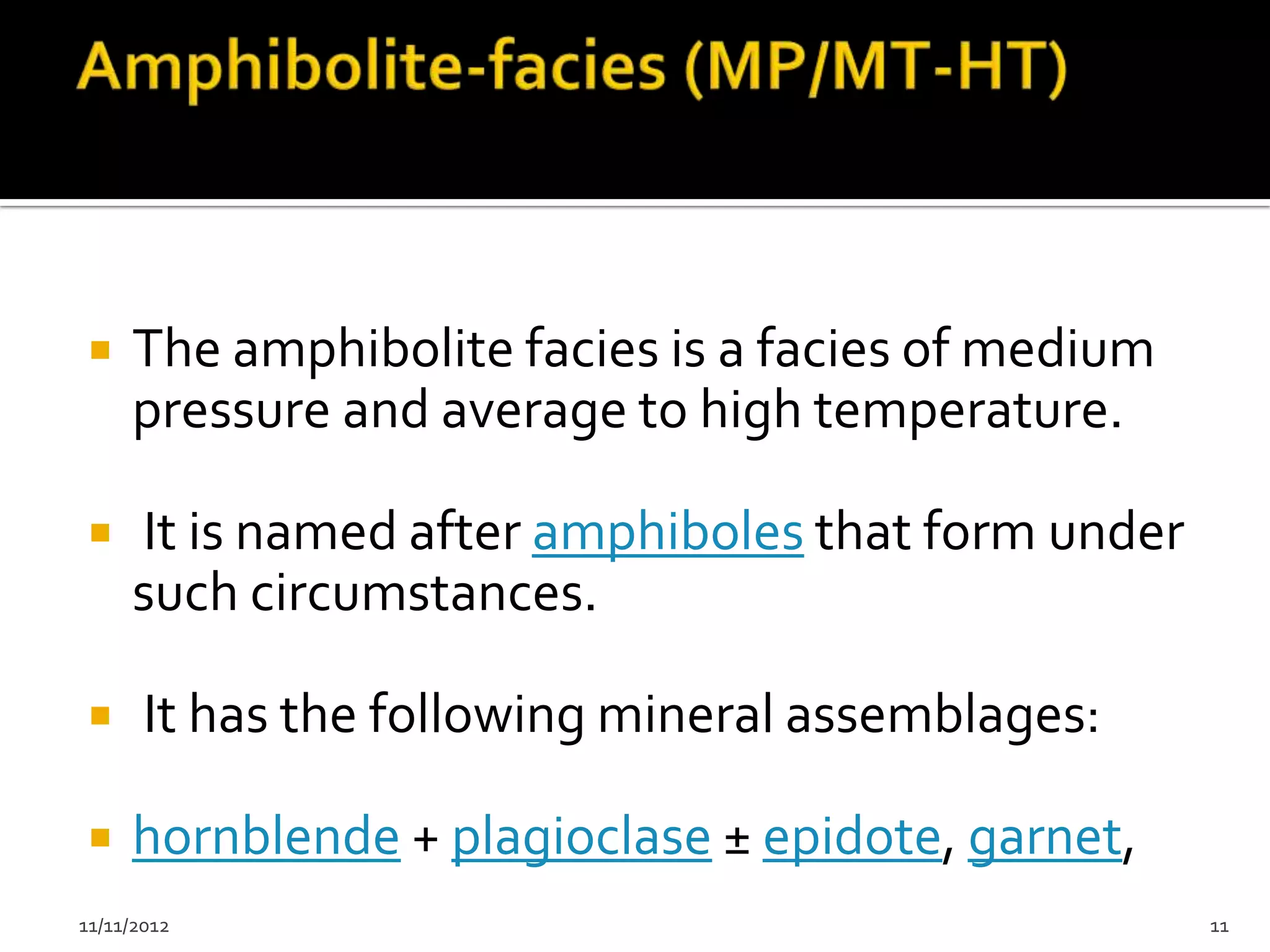     The amphibolite facies is a facies of medium
     pressure and average to high temperature.

    It is named after amphiboles that form under
     such circumstances.

      It has the following mineral assemblages:

    hornblende + plagioclase ± epidote, garnet,
11/11/2012                                          11
 