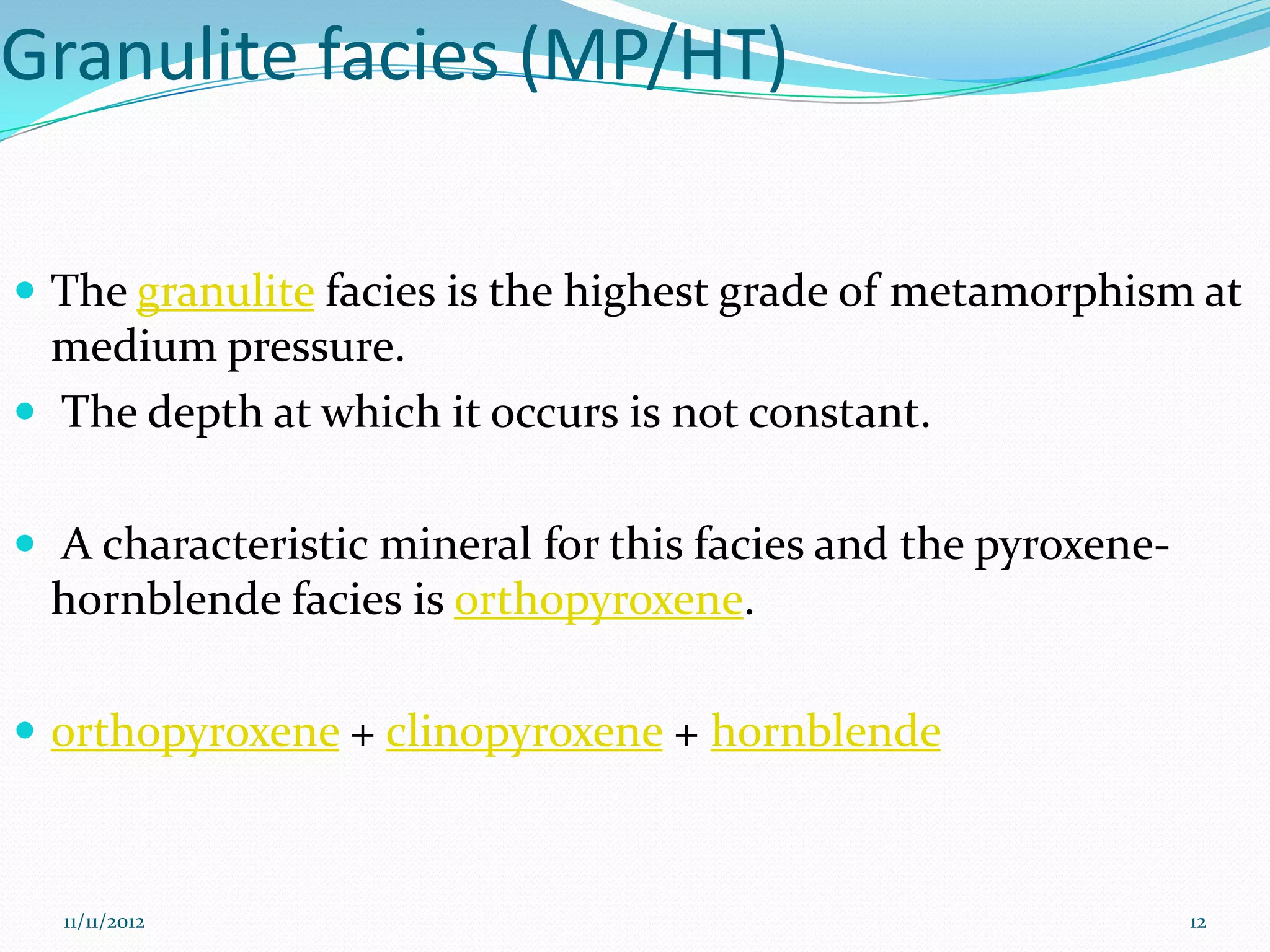 Granulite facies (MP/HT)

 The granulite facies is the highest grade of metamorphism at
  medium pressure.
 The depth at which it occurs is not constant.


 A characteristic mineral for this facies and the pyroxene-
 hornblende facies is orthopyroxene.

 orthopyroxene + clinopyroxene + hornblende



  11/11/2012                                                   12
 