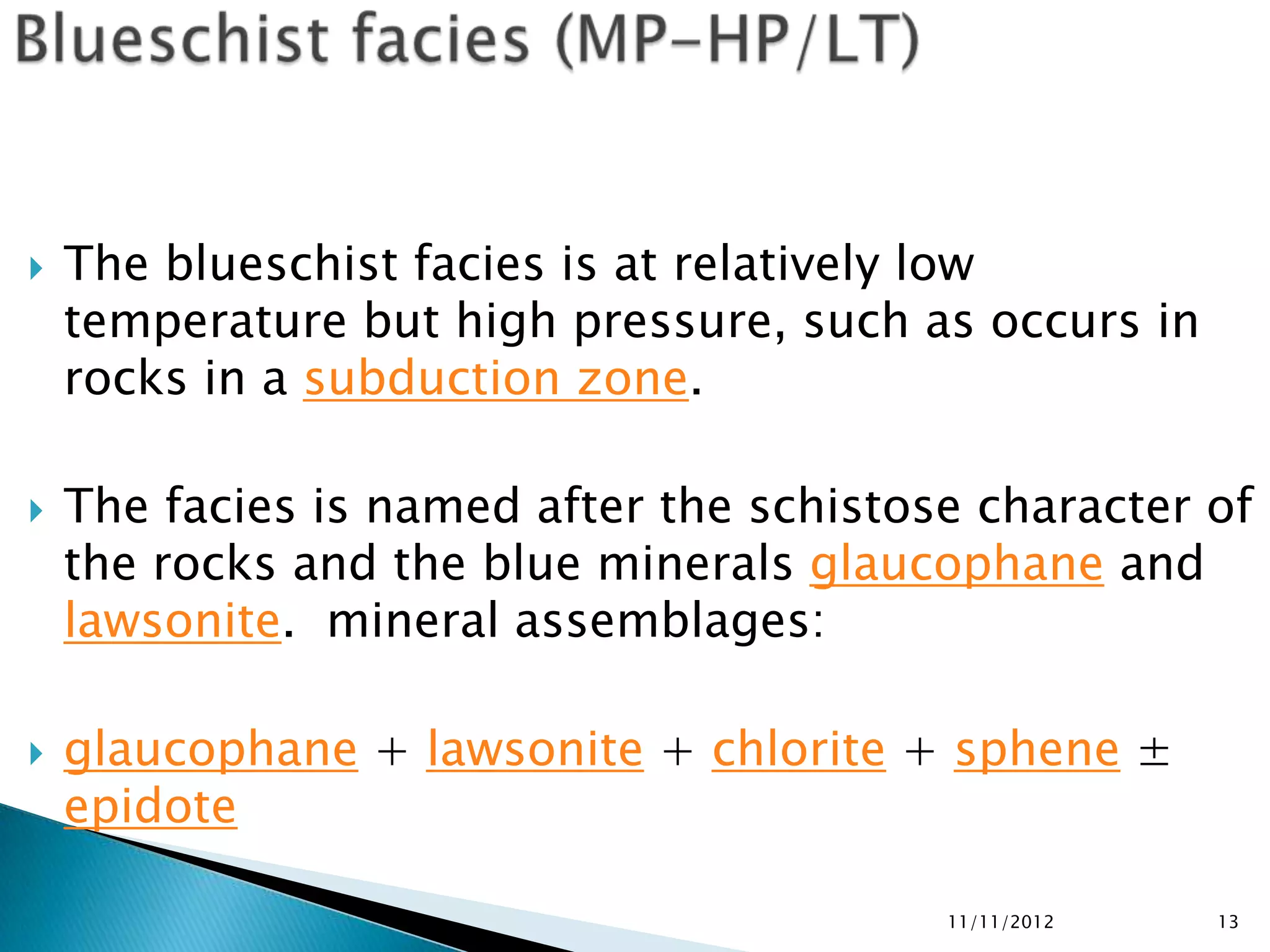    The blueschist facies is at relatively low
    temperature but high pressure, such as occurs in
    rocks in a subduction zone.

   The facies is named after the schistose character of
    the rocks and the blue minerals glaucophane and
    lawsonite. mineral assemblages:

   glaucophane + lawsonite + chlorite + sphene ±
    epidote

                                          11/11/2012   13
 