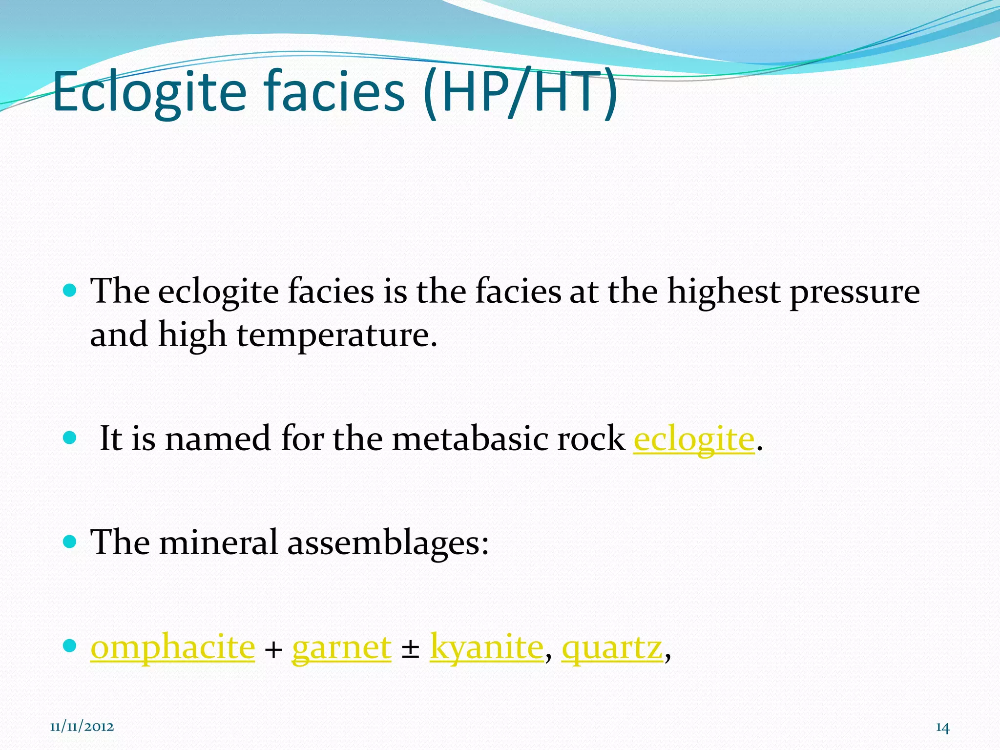 Eclogite facies (HP/HT)


  The eclogite facies is the facies at the highest pressure
      and high temperature.

  It is named for the metabasic rock eclogite.


  The mineral assemblages:


  omphacite + garnet ± kyanite, quartz,

11/11/2012                                                     14
 